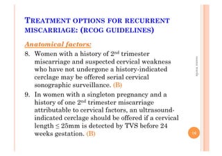 TREATMENT OPTIONS FOR RECURRENT
MISCARRIAGE: (RCOG GUIDELINES)
Anatomical factors:
8.  Women with a history of 2nd trimester
miscarriage and suspected cervical weakness
who have not undergone a history-indicated
cerclage may be offered serial cervical
sonographic surveillance. (B)
9.  In women with a singleton pregnancy and a
history of one 2nd trimester miscarriage
attributable to cervical factors, an ultrasound-
indicated cerclage should be offered if a cervical
length ≤ 25mm is detected by TVS before 24
weeks gestation. (B) 16
osamawarda
 