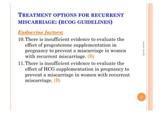 TREATMENT OPTIONS FOR RECURRENT
MISCARRIAGE: (RCOG GUIDELINES)
Endocrine factors;
10. There is insufficient evidence to evaluate the
effect of progesterone supplementation in
pregnancy to prevent a miscarriage in women
with recurrent miscarriage. (B)
11. There is insufficient evidence to evaluate the
effect of HCG supplementation in pregnancy to
prevent a miscarriage in women with recurrent
miscarriage. (B)
17
osamawarda
 