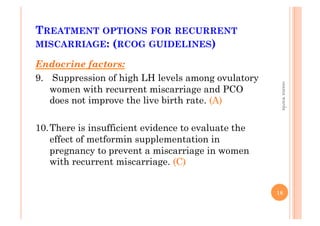 TREATMENT OPTIONS FOR RECURRENT
MISCARRIAGE: (RCOG GUIDELINES)
Endocrine factors:
9.  Suppression of high LH levels among ovulatory
women with recurrent miscarriage and PCO
does not improve the live birth rate. (A)
10. There is insufficient evidence to evaluate the
effect of metformin supplementation in
pregnancy to prevent a miscarriage in women
with recurrent miscarriage. (C)
18
osamawarda
 