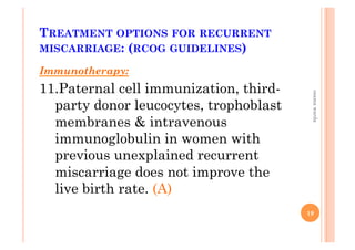 TREATMENT OPTIONS FOR RECURRENT
MISCARRIAGE: (RCOG GUIDELINES)
Immunotherapy:
11. Paternal cell immunization, third-
party donor leucocytes, trophoblast
membranes & intravenous
immunoglobulin in women with
previous unexplained recurrent
miscarriage does not improve the
live birth rate. (A)
19
osamawarda
 