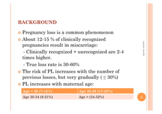 BACKGROUND
!  Pregnancy loss is a common phenomenon
!  About 12-15 % of clinically recognized
pregnancies result in miscarriage:
- Clinically recognized + unrecognized are 2-4
times higher.
- True loss rate is 30-60%
!  The risk of PL increases with the number of
previous losses, but very gradually ( ≤ 30%)
!  PL increases with maternal age:
Age < 30 (7-15%) Age 35-39 (17-28%)
Age 30-34 (8-21%) Age > (34-52%)
osamawarda
2
 