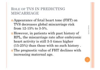 ROLE OF TVS IN PREDICTING
MISCARRIAGE
! Appearance of fetal heart tone (FHT) on
TVS decreases global miscarriage risk
from 12-15% to 3-5%.
! However, in patients with past history of
RPL, the miscarriage rate after embryonic
heart activity is still 3-5 times higher
(15-25%) than those with no such history .
! The prognostic value of FHT declines with
increasing maternal age.
7
osamawarda
 