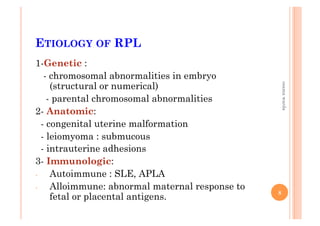 ETIOLOGY OF RPL
1-Genetic :
- chromosomal abnormalities in embryo
(structural or numerical)
- parental chromosomal abnormalities
2- Anatomic:
- congenital uterine malformation
- leiomyoma : submucous
- intrauterine adhesions
3- Immunologic:
-  Autoimmune : SLE, APLA
-  Alloimmune: abnormal maternal response to
fetal or placental antigens.
8
osamawarda
 