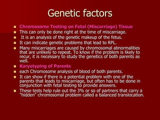 Genetic factors
 Chromosome Testing on Fetal (Miscarriage) Tissue
 This can only be done right at the time of miscarriage.
 It is an analysis of the genetic makeup of the fetus.
 It can indicate genetic problems that lead to RPL.
 Many miscarriages are caused by chromosomal abnormalities
that are unlikely to repeat. To know if the problem is likely to
recur, it is necessary to study the genetics of both parents as
well.
 Karyotyping of Parents
 each Chromosome analysis of blood of both parents.
 It can show if there is a potential problem with one of the
parents that leads to miscarriage, but often has to be done in
conjunction with fetal testing to provide answers.
 These tests help rule out the 3% or so of partners that carry a
"hidden" chromosomal problem called a balanced translocation.
 