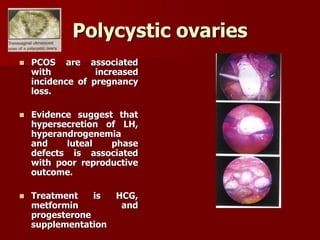 Polycystic ovaries
 PCOS are associated
with increased
incidence of pregnancy
loss.
 Evidence suggest that
hypersecretion of LH,
hyperandrogenemia
and luteal phase
defects is associated
with poor reproductive
outcome.
 Treatment is HCG,
metformin and
progesterone
supplementation
 