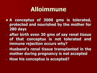 Alloimmune
 A conceptus of 3000 gms is tolerated,
protected and nourished by the mother for
280 days
- after birth even 30 gms of say renal tissue
of that conceptus is not tolerated and
immune rejection occurs why?
- Husband’s renal tissue transplanted in the
mother during pregnancy is not accepted
- How his conceptus is accepted?
 