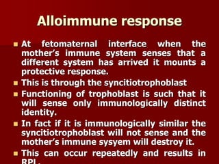 Alloimmune response
 At fetomaternal interface when the
mother’s immune system senses that a
different system has arrived it mounts a
protective response.
 This is through the syncitiotrophoblast
 Functioning of trophoblast is such that it
will sense only immunologically distinct
identity.
 In fact if it is immunologically similar the
syncitiotrophoblast will not sense and the
mother’s immune sysyem will destroy it.
 This can occur repeatedly and results in
 