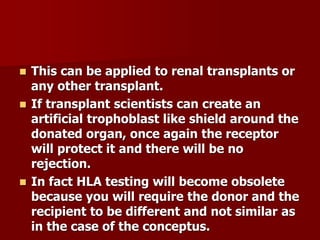  This can be applied to renal transplants or
any other transplant.
 If transplant scientists can create an
artificial trophoblast like shield around the
donated organ, once again the receptor
will protect it and there will be no
rejection.
 In fact HLA testing will become obsolete
because you will require the donor and the
recipient to be different and not similar as
in the case of the conceptus.
 