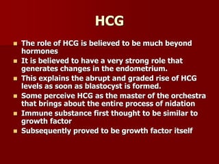 HCG
 The role of HCG is believed to be much beyond
hormones
 It is believed to have a very strong role that
generates changes in the endometrium.
 This explains the abrupt and graded rise of HCG
levels as soon as blastocyst is formed.
 Some perceive HCG as the master of the orchestra
that brings about the entire process of nidation
 Immune substance first thought to be similar to
growth factor
 Subsequently proved to be growth factor itself
 