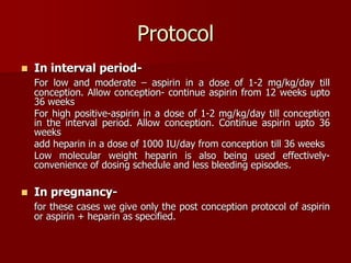 Protocol
 In interval period-
For low and moderate – aspirin in a dose of 1-2 mg/kg/day till
conception. Allow conception- continue aspirin from 12 weeks upto
36 weeks
For high positive-aspirin in a dose of 1-2 mg/kg/day till conception
in the interval period. Allow conception. Continue aspirin upto 36
weeks
add heparin in a dose of 1000 IU/day from conception till 36 weeks
Low molecular weight heparin is also being used effectively-
convenience of dosing schedule and less bleeding episodes.
 In pregnancy-
for these cases we give only the post conception protocol of aspirin
or aspirin + heparin as specified.
 