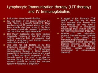 Lymphocyte Immnunization therapy (LIT therapy)
and IV Immunoglobulins
 Indications- Unexplained infertility
 For two-thirds of the known causes," he
said, "there is a specific treatment. Then
you have about 40 percent where you don't
know exactly what has caused it. So there
are some empirically unproven treatments
out there that are highly debatable."
 One theory explaining why some women
repeatedly miscarry is that the immune
system somehow fails to recognize and
protect a pregnancy, and instead mounts
antibodies to attack it.
 This idea has led doctors to try two
treatments intended to to restore normal
immune function. One is intravenous
immunoglobin therapy, a blood product
pooled from thousands of donors and used
to regulate abnormal responses of the
immune system. The other is lymphocyte
immune therapy, which uses blood from a
woman's partner to prompt her immune
system to recognize a pregnancy.
 A report in the literature (THE
LANCET Vol. 354, July 31, 1999,
365) indicates that women who
have received LIT may have a
higher incidence of subsequent
miscarriage than women who did
not receive such cellular products.
 Whether LIT uses cells/cellular
products from the woman's partner
or from other donors, the
manufacturing/preparation and
administration of such cells/cellular
products presents risks to the
recipient (e.g., administration of
non-sterile cellular products,
transmission of communicable
diseases).
 