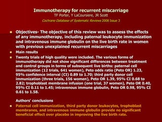 Immunotherapy for recurrent miscarriage
TF Porter, Y LaCoursiere, JR Scott
Cochrane Database of Systematic Reviews 2008 Issue 3
 Objectives- The objective of this review was to assess the effects
of any immunotherapy, including paternal leukocyte immunization
and intravenous immune globulin on the live birth rate in women
with previous unexplained recurrent miscarriages
 Main results
 Twenty trials of high quality were included. The various forms of
immunotherapy did not show significant differences between treatment
and control groups in terms of subsequent live births: paternal cell
immunization (12 trials, 641 women), Peto odds ratio (Peto OR) 1.23,
95% confidence interval (CI) 0.89 to 1.70; third party donor cell
immunization (three trials, 156 women), Peto OR 1.39, 95% CI 0.68 to
2.82; trophoblast membrane infusion (one trial, 37 women), Peto OR 0.40,
95% CI 0.11 to 1.45; intravenous immune globulin, Peto OR 0.98, 95% CI
0.61 to 1.58.
Authors' conclusions
 Paternal cell immunization, third party donor leukocytes, trophoblast
membranes, and intravenous immune globulin provide no significant
beneficial effect over placebo in improving the live birth rate.
 