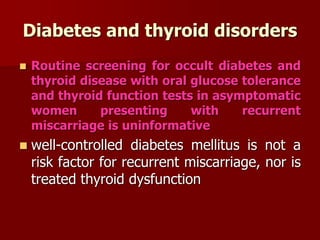 Diabetes and thyroid disorders
 Routine screening for occult diabetes and
thyroid disease with oral glucose tolerance
and thyroid function tests in asymptomatic
women presenting with recurrent
miscarriage is uninformative
 well-controlled diabetes mellitus is not a
risk factor for recurrent miscarriage, nor is
treated thyroid dysfunction
 