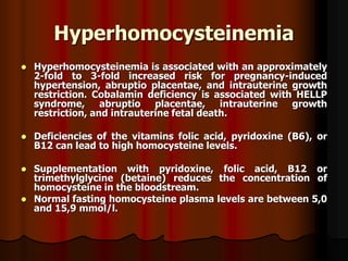 Hyperhomocysteinemia
 Hyperhomocysteinemia is associated with an approximately
2-fold to 3-fold increased risk for pregnancy-induced
hypertension, abruptio placentae, and intrauterine growth
restriction. Cobalamin deficiency is associated with HELLP
syndrome, abruptio placentae, intrauterine growth
restriction, and intrauterine fetal death.
 Deficiencies of the vitamins folic acid, pyridoxine (B6), or
B12 can lead to high homocysteine levels.
 Supplementation with pyridoxine, folic acid, B12 or
trimethylglycine (betaine) reduces the concentration of
homocysteine in the bloodstream.
 Normal fasting homocysteine plasma levels are between 5,0
and 15,9 mmol/l.
 