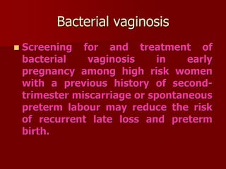 Bacterial vaginosis
 Screening for and treatment of
bacterial vaginosis in early
pregnancy among high risk women
with a previous history of second-
trimester miscarriage or spontaneous
preterm labour may reduce the risk
of recurrent late loss and preterm
birth.
 