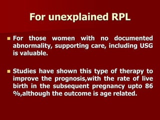 For unexplained RPL
 For those women with no documented
abnormality, supporting care, including USG
is valuable.
 Studies have shown this type of therapy to
improve the prognosis,with the rate of live
birth in the subsequent pregnancy upto 86
%,although the outcome is age related.
 