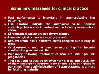 Some new messages for clinical practice
 Past performance is important in prognosticating the
outcome.
 Live abortion indicate the anatomical cause. Cervical
encerclage has a very important role in treating incompetent
cervix.
 Chromosomal causes are not always gloomy
 Immunological causes are most prevalent
 APA syndrome has a oxidative stress complex but is easy to
treat.
 Corticosteroids are not used anymore. Aspirin- heparin
combination give best results.
 Pregnancy following treatment of RSA are still high risk
pregnancies
 These patients should be followed very closely and possibility
of them undergoing preterm labor should be kept highest in
our mind. Timely administration of Betamethasone is a must
for fetal lung maturity.
 