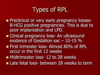 Types of RPL
 Preclinical or very early pregnancy losses-
B-HCG positive pregnancies. This is due to
poor implantation and LPD.
 Clinical pregnancy loss- An ultrasound
evidence of Gestation sac – 10-15 %
 First trimester loss- Almost 80% of RPL
occur in the first 12 weeks
 Midtrimester loss- 12 to 28 weeks
 Late fetal loss- between 28 weeks to term
 
