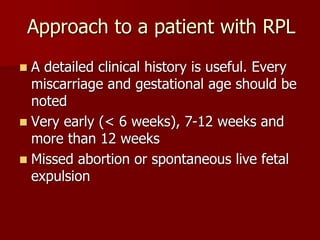 Approach to a patient with RPL
 A detailed clinical history is useful. Every
miscarriage and gestational age should be
noted
 Very early (< 6 weeks), 7-12 weeks and
more than 12 weeks
 Missed abortion or spontaneous live fetal
expulsion
 