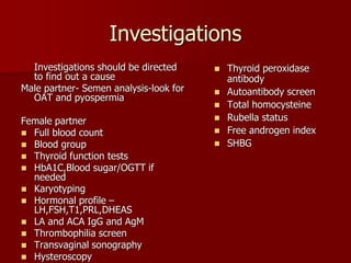 Investigations
Investigations should be directed
to find out a cause
Male partner- Semen analysis-look for
OAT and pyospermia
Female partner
 Full blood count
 Blood group
 Thyroid function tests
 HbA1C,Blood sugar/OGTT if
needed
 Karyotyping
 Hormonal profile –
LH,FSH,T1,PRL,DHEAS
 LA and ACA IgG and AgM
 Thrombophilia screen
 Transvaginal sonography
 Hysteroscopy
 Thyroid peroxidase
antibody
 Autoantibody screen
 Total homocysteine
 Rubella status
 Free androgen index
 SHBG
 