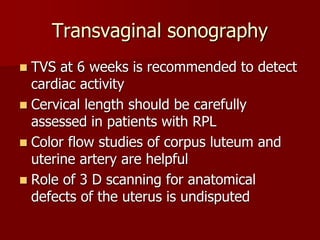 Transvaginal sonography
 TVS at 6 weeks is recommended to detect
cardiac activity
 Cervical length should be carefully
assessed in patients with RPL
 Color flow studies of corpus luteum and
uterine artery are helpful
 Role of 3 D scanning for anatomical
defects of the uterus is undisputed
 