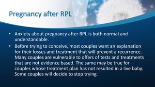Pregnancy after RPL
• Anxiety about pregnancy after RPL is both normal and
understandable.
• Before trying to conceive, most couples want an explanation
for their losses and treatment that will prevent a recurrence.
Many couples are vulnerable to offers of tests and treatments
that are not evidence based. The same may be true for
couples whose treatment plan has not resulted in a live baby.
Some couples will decide to stop trying.
 