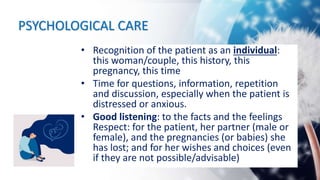 PSYCHOLOGICAL CARE
• Recognition of the patient as an individual:
this woman/couple, this history, this
pregnancy, this time
• Time for questions, information, repetition
and discussion, especially when the patient is
distressed or anxious.
• Good listening: to the facts and the feelings
Respect: for the patient, her partner (male or
female), and the pregnancies (or babies) she
has lost; and for her wishes and choices (even
if they are not possible/advisable)
 