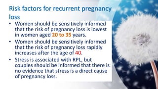 Risk factors for recurrent pregnancy
loss
• Women should be sensitively informed
that the risk of pregnancy loss is lowest
in women aged 20 to 35 years.
• Women should be sensitively informed
that the risk of pregnancy loss rapidly
increases after the age of 40.
• Stress is associated with RPL, but
couples should be informed that there is
no evidence that stress is a direct cause
of pregnancy loss.
 