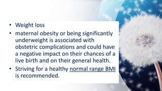 • Weight loss
• maternal obesity or being significantly
underweight is associated with
obstetric complications and could have
a negative impact on their chances of a
live birth and on their general health.
• Striving for a healthy normal range BMI
is recommended.
 