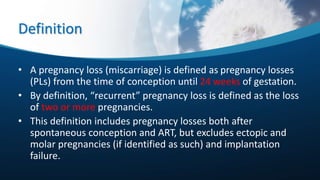 Definition
• A pregnancy loss (miscarriage) is defined as pregnancy losses
(PLs) from the time of conception until 24 weeks of gestation.
• By definition, “recurrent” pregnancy loss is defined as the loss
of two or more pregnancies.
• This definition includes pregnancy losses both after
spontaneous conception and ART, but excludes ectopic and
molar pregnancies (if identified as such) and implantation
failure.
 