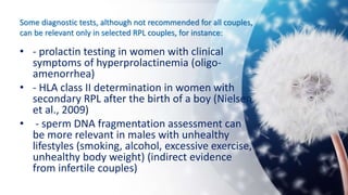 Some diagnostic tests, although not recommended for all couples,
can be relevant only in selected RPL couples, for instance:
• - prolactin testing in women with clinical
symptoms of hyperprolactinemia (oligo-
amenorrhea)
• - HLA class II determination in women with
secondary RPL after the birth of a boy (Nielsen
et al., 2009)
• - sperm DNA fragmentation assessment can
be more relevant in males with unhealthy
lifestyles (smoking, alcohol, excessive exercise,
unhealthy body weight) (indirect evidence
from infertile couples)
 