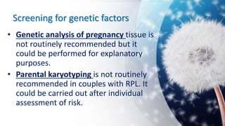 Screening for genetic factors
• Genetic analysis of pregnancy tissue is
not routinely recommended but it
could be performed for explanatory
purposes.
• Parental karyotyping is not routinely
recommended in couples with RPL. It
could be carried out after individual
assessment of risk.
 