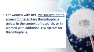 • For women with RPL, we suggest not to
screen for hereditary thrombophilia
unless in the context of research, or in
women with additional risk factors for
thrombophilia.
 