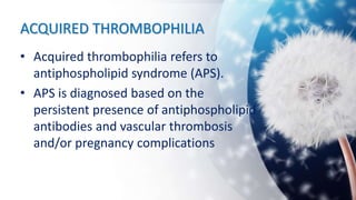 ACQUIRED THROMBOPHILIA
• Acquired thrombophilia refers to
antiphospholipid syndrome (APS).
• APS is diagnosed based on the
persistent presence of antiphospholipid
antibodies and vascular thrombosis
and/or pregnancy complications
 