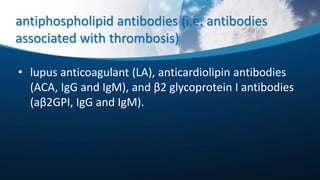 antiphospholipid antibodies (i.e. antibodies
associated with thrombosis)
• lupus anticoagulant (LA), anticardiolipin antibodies
(ACA, IgG and IgM), and β2 glycoprotein I antibodies
(aβ2GPI, IgG and IgM).
 