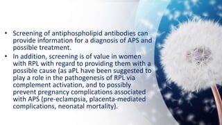 • Screening of antiphospholipid antibodies can
provide information for a diagnosis of APS and
possible treatment.
• In addition, screening is of value in women
with RPL with regard to providing them with a
possible cause (as aPL have been suggested to
play a role in the pathogenesis of RPL via
complement activation, and to possibly
prevent pregnancy complications associated
with APS (pre-eclampsia, placenta-mediated
complications, neonatal mortality).
 