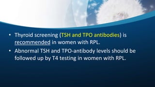 • Thyroid screening (TSH and TPO antibodies) is
recommended in women with RPL.
• Abnormal TSH and TPO-antibody levels should be
followed up by T4 testing in women with RPL.
 