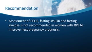 Recommendation
• Assessment of PCOS, fasting insulin and fasting
glucose is not recommended in women with RPL to
improve next pregnancy prognosis.
 
