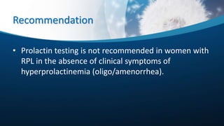 Recommendation
• Prolactin testing is not recommended in women with
RPL in the absence of clinical symptoms of
hyperprolactinemia (oligo/amenorrhea).
 