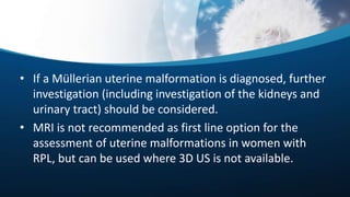 • If a Müllerian uterine malformation is diagnosed, further
investigation (including investigation of the kidneys and
urinary tract) should be considered.
• MRI is not recommended as first line option for the
assessment of uterine malformations in women with
RPL, but can be used where 3D US is not available.
 