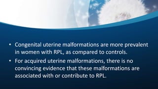 • Congenital uterine malformations are more prevalent
in women with RPL, as compared to controls.
• For acquired uterine malformations, there is no
convincing evidence that these malformations are
associated with or contribute to RPL.
 