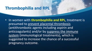 Thrombophilia and RPL
• In women with thrombophilia and RPL, treatment is
presumed to prevent placental thrombosis
(antithrombotic agents including aspirin and
anticoagulants) and/or by suppress the immune
system (immunological treatments), which is
suggested to increase the chance of a successful
pregnancy outcome.
 