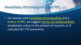 Hereditary thrombophilia and RPL
• For women with hereditary thrombophilia and a
history of RPL, we suggest not to use antithrombotic
prophylaxis unless in the context of research, or if
indicated for VTE prevention.
 