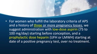 • For women who fulfill the laboratory criteria of APS
and a history of three or more pregnancy losses, we
suggest administration with low-dose aspirin (75 to
100 mg/day) starting before conception, and a
prophylactic dose heparin (UFH or LMWH) starting at
date of a positive pregnancy test, over no treatment.
 
