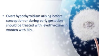 • Overt hypothyroidism arising before
conception or during early gestation
should be treated with levothyroxine in
women with RPL.
 