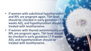 • If women with subclinical hypothyroidism
and RPL are pregnant again, TSH level
should be checked in early gestation (7-9
weeks AD), and hypothyroidism should be
treated with levothyroxine.
• If women with thyroid autoimmunity and
RPL are pregnant again, TSH level should
be checked in early gestation (7-9 weeks
AD), and hypothyroidism should be
treated with levothyroxine.
 