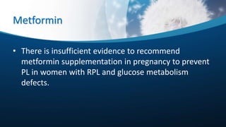 Metformin
• There is insufficient evidence to recommend
metformin supplementation in pregnancy to prevent
PL in women with RPL and glucose metabolism
defects.
 