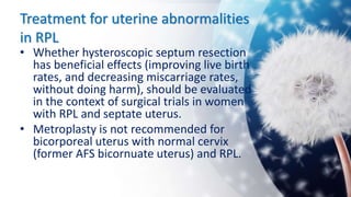 Treatment for uterine abnormalities
in RPL
• Whether hysteroscopic septum resection
has beneficial effects (improving live birth
rates, and decreasing miscarriage rates,
without doing harm), should be evaluated
in the context of surgical trials in women
with RPL and septate uterus.
• Metroplasty is not recommended for
bicorporeal uterus with normal cervix
(former AFS bicornuate uterus) and RPL.
 