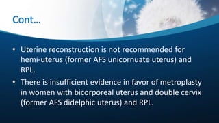 Cont…
• Uterine reconstruction is not recommended for
hemi-uterus (former AFS unicornuate uterus) and
RPL.
• There is insufficient evidence in favor of metroplasty
in women with bicorporeal uterus and double cervix
(former AFS didelphic uterus) and RPL.
 