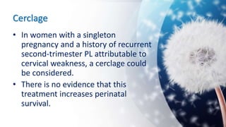 Cerclage
• In women with a singleton
pregnancy and a history of recurrent
second-trimester PL attributable to
cervical weakness, a cerclage could
be considered.
• There is no evidence that this
treatment increases perinatal
survival.
 
